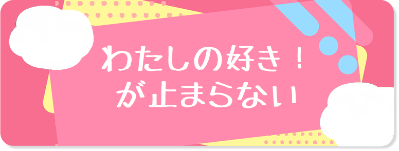 わたしの好き！が止まらない